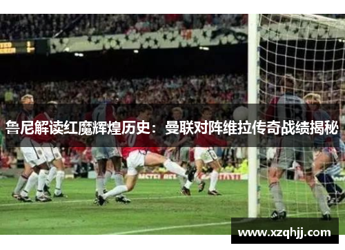 鲁尼解读红魔辉煌历史：曼联对阵维拉传奇战绩揭秘